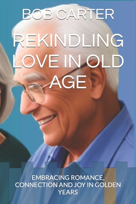 Rekindling Love in Old Age: Embracing Romance, Connection and Joy in Golden Years - Carter, Bob