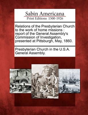 Relations of the Presbyterian Church to the Work of Home Missions: Report of the General Assembly's Commission of Investigation, Presented at Pittsburgh, May, 1860. - Presbyterian Church in the U S a Genera (Creator)