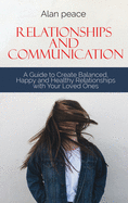 Relationships and Communication: A Guide to Create Balanced, Happy and Healthy Relationships with your Loved Ones