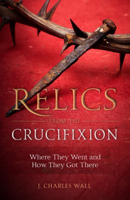 Relics from the Crucifixion: Where They Went and How They Got There - Wall, J Charles