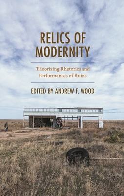 Relics of Modernity: Theorizing Rhetorics and Performances of Ruins - Wood, Andrew F (Editor)