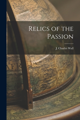 Relics of the Passion - Wall, J Charles