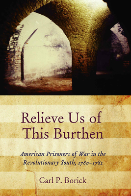 Relieve Us of This Burthen: American Prisoners of War in the Revolutionary South, 1780-1782 - Borick, Carl P