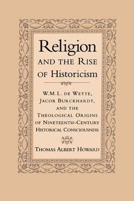 Religion and the Rise of Historicism: W. M. L. de Wette, Jacob Burckhardt, and the Theological Origins of Nineteenth-Century Historical Consciousness - Howard, Thomas A
