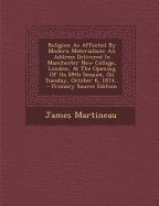 Religion as Affected by Modern Materialism: An Address Delivered in Manchester New College, London, at the Opening of Its Eighty-Ninth Session, on Tuesday, October 6, 1874