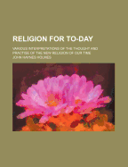 Religion for To-Day: Various Interpretations of the Thought and Practise of the New Religion of Our