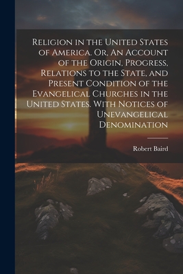 Religion in the United States of America. Or, An Account of the Origin, Progress, Relations to the State, and Present Condition of the Evangelical Churches in the United States. With Notices of Unevangelical Denomination - Baird, Robert