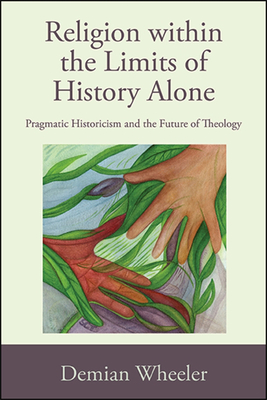 Religion Within the Limits of History Alone: Pragmatic Historicism and the Future of Theology - Wheeler, Demian