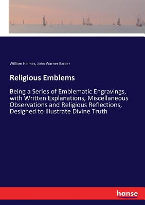 Religious Emblems: Being a Series of Emblematic Engravings, with Written Explanations, Miscellaneous Observations and Religious Reflections, Designed to Illustrate Divine Truth - Barber, John Warner, and Holmes, William