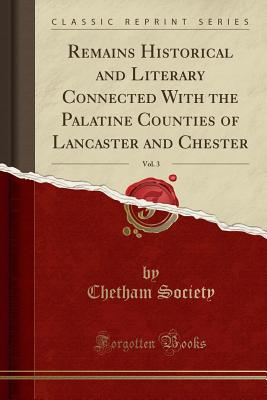 Remains Historical and Literary Connected with the Palatine Counties of Lancaster and Chester, Vol. 3 (Classic Reprint) - Society, Chetham