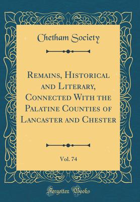 Remains, Historical and Literary, Connected with the Palatine Counties of Lancaster and Chester, Vol. 74 (Classic Reprint) - Society, Chetham