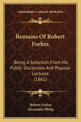 Remains Of Robert Forbes: Being A Selection From His Public Discourses And Popular Lectures (1861) - Forbes, Robert, and Philip, Alexander