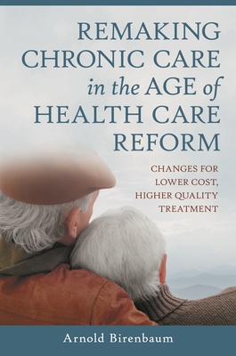 Remaking Chronic Care in the Age of Health Care Reform: Changes for Lower Cost, Higher Quality Treatment - Birenbaum, Arnold