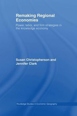 Remaking Regional Economies: Power, Labor, and Firm Strategies in the Knowledge Economy - Christopherson, Susan, and Clark, Jennifer