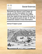 Remarks for Simon Lord Fraser of Lovat, on the Information for Hugh Mackenzie, Esq; I. On the Argument From the Rights of the Family of Lovat. II. On the General Point of law. III. On the Instances Raised in That Information