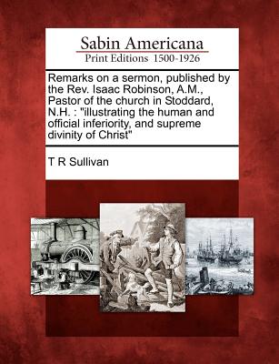 Remarks on a Sermon, Published by the Rev. Isaac Robinson, A.M., Pastor of the Church in Stoddard, N.H.: Illustrating the Human and Official Inferiority, and Supreme Divinity of Christ - Sullivan, T R