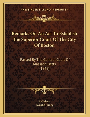 Remarks on an ACT to Establish the Superior Court of the City of Boston: Passed by the General Court of Massachusetts (1849) - A Citizen, and Quincy, Josiah