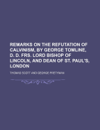 Remarks on the Refutation of Calvinism, by George Tomline, D. D. Frs. Lord Bishop of Lincoln, and Dean of St. Paul's, London (Volume 1) - Scott, Thomas