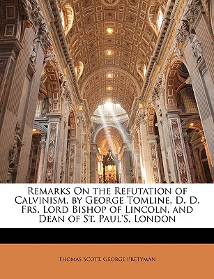 Remarks On the Refutation of Calvinism, by George Tomline, D. D. Frs. Lord Bishop of Lincoln, and Dean of St. Paul's, London - Scott, Thomas, and Pretyman, George