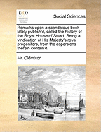 Remarks Upon a Scandalous Book Lately Publish'd, Called the History of the Royal House of Stuart: Being a Vindication of His Majesty's Royal Progenitors, from the Aspersions Therein Contain'd