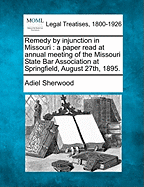 Remedy by Injunction in Missouri: A Paper Read at Annual Meeting of the Missouri State Bar Association at Springfield, August 27th, 1895. - Sherwood, Adiel