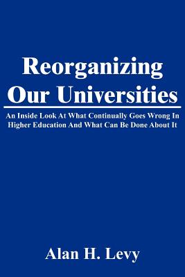 Reorganizing Our Universities: An Inside Look At What Continually Goes Wrong In Higher Education And What Can Be Done About It - Levy, Alan H