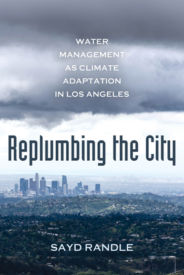 Replumbing the City: Water Management as Climate Adaptation in Los Angeles - Randle, Sayd