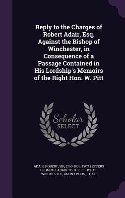 Reply to the Charges of Robert Adair, Esq. Against the Bishop of Winchester, in Consequence of a Passage Contained in His Lordship's Memoirs of the Right Hon. W. Pitt - Adair, Robert, Sir (Creator), and Pretyman, George 1750-1827 Memoirs of (Creator)