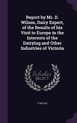 Report by Mr. D. Wilson, Dairy Expert, of the Results of his Visit to Europe in the Interests of the Dairying and Other Industries of Victoria - Wilson, D