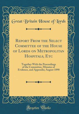 Report from the Select Committee of the House of Lords on Metropolitan Hospitals, Etc: Together with the Proceedings of the Committee, Minutes of Evidence, and Appendix; August 1890 (Classic Reprint) - Lords, Great Britain House of