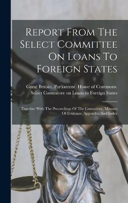 Report From The Select Committee On Loans To Foreign States: Together With The Proceedings Of The Committee, Minutes Of Evidence, Appendix, And Index - Great Britain Parliament House of C (Creator)