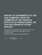 Report of Experiments by the Sub-Commitee, from the Commitee of the Franklin Institute of Pennsylvenia, on the Explosions of Steam Boilers; To Whom Was Referred the Examination of the Strength of Materials Employed in Their Construction