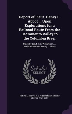 Report of Lieut. Henry L. Abbot ... Upon Explorations for a Railroad Route From the Sacramento Valley to the Columbia River: Made by Lieut. R.S. Williamson, ... Assisted by Lieut. Henry L. Abbot - Abbot, Henry L, and Williamson, R S, and United States War Dept (Creator)