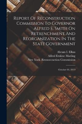 Report Of Reconstruction Commission To Governor Alfred E. Smith On Retrenchment And Reorganization In The State Government: October 10, 1919 - New York (State) Reconstruction Comm (Creator), and Abram I Elkus (Creator), and Alfred Erskine Marling (Creator)