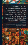 Report Of The Boundary Commission Upon The Survey And Re-marking Of The Boundary Between The United States And Mexico West Of The Rio Grande, 1891 To 1896...