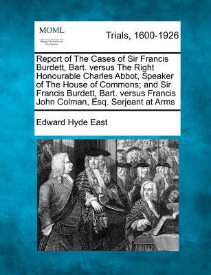 Report of the Cases of Sir Francis Burdett, Bart. Versus the Right Honourable Charles Abbot, Speaker of the House of Commons; And Sir Francis Burdett, Bart. Versus Francis John Colman, Esq. Serjeant at Arms - East, Edward Hyde