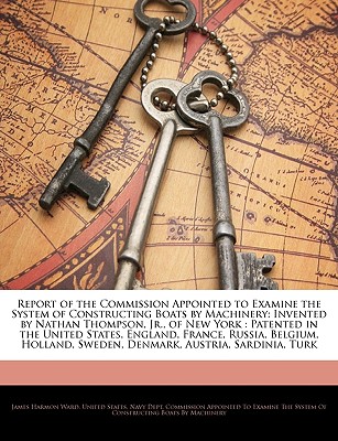 Report of the Commission Appointed to Examine the System of Constructing Boats by Machinery: Invented by Nathan Thompson, Jr., of New York: Patented in the United States, England, France, Russia, Belgium, Holland, Sweden, Denmark, Austria, Sardinia, Turk - Ward, James Harmon, and United States Navy Dept Commission App, States Navy Dept Commission App (Creator)