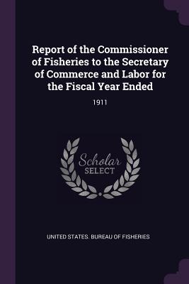 Report of the Commissioner of Fisheries to the Secretary of Commerce and Labor for the Fiscal Year Ended: 1911 - United States Bureau of Fisheries (Creator)