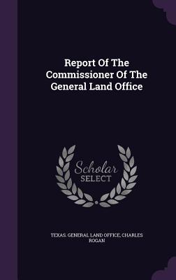 Report Of The Commissioner Of The General Land Office - Texas General Land Office (Creator), and Rogan, Charles