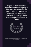 Report of the Committee Appointed by the Presbytery of New York, at its Meeting on April 13, 1891, to Consider the "Inaugural Address" of Rev. Charles A. Briggs, D.D., in its Relation to the Confession of Faith ..