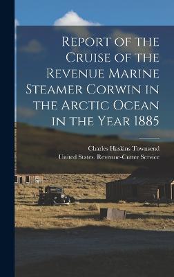 Report of the Cruise of the Revenue Marine Steamer Corwin in the Arctic Ocean in the Year 1885 - United States Revenue-Cutter Service (Creator), and Townsend, Charles Haskins