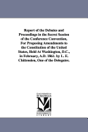 Report of the Debates and Proceedings in the Secret Session of the Conference Convention, For Proposing Amendments to the Constitution of the United States, Held At Washington, D.C., in February, A.D. 1861. by L. E. Chittenden, One of the Delegates.