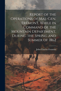 Report of the Operations of Maj.-Gen. Frmont, While in Command of the Mountain Department, During the Spring and Summer of 1862
