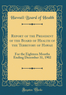 Report of the President of the Board of Health of the Territory of Hawaii: For the Eighteen Months Ending December 31, 1902 (Classic Reprint)