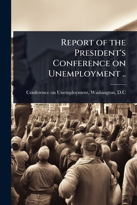 Report of the President's Conference on Unemployment .. - Conference on Unemployment, Washingto (Creator)