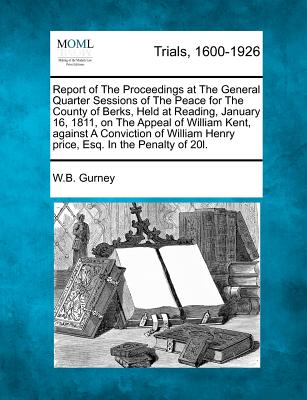 Report of the Proceedings at the General Quarter Sessions of the Peace for the County of Berks, Held at Reading, January 16, 1811, on the Appeal of William Kent, Against a Conviction of William Henry Price, Esq. in the Penalty of 20l. - Gurney, William Brodie