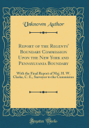 Report of the Regents' Boundary Commission Upon the New York and Pennsylvania Boundary: With the Final Report of Maj. H. W. Clarke, C. E., Surveyor to the Commision (Classic Reprint)