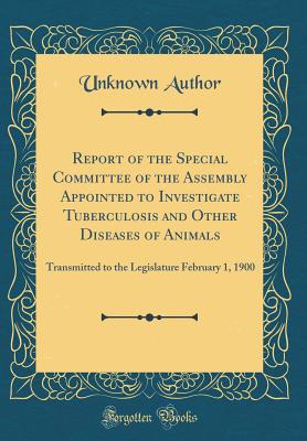 Report of the Special Committee of the Assembly Appointed to Investigate Tuberculosis and Other Diseases of Animals: Transmitted to the Legislature February 1, 1900 (Classic Reprint) - Author, Unknown