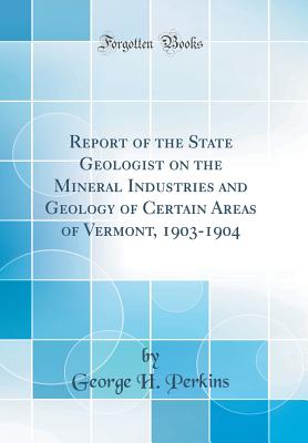 Report of the State Geologist on the Mineral Industries and Geology of Certain Areas of Vermont, 1903-1904 (Classic Reprint) - Perkins, George H