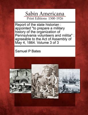 Report of the State Historian: Appointed to Prepare a Military History of the Organization of Pennsylvania Volunteers and Militia: Agreeable to the Act of Assembly of May 4, 1864. Volume 3 of 3 - Bates, Samuel P